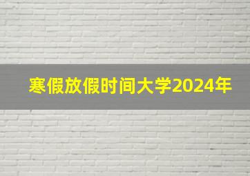 寒假放假时间大学2024年