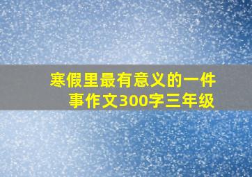 寒假里最有意义的一件事作文300字三年级