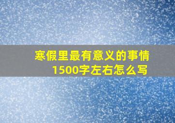 寒假里最有意义的事情1500字左右怎么写