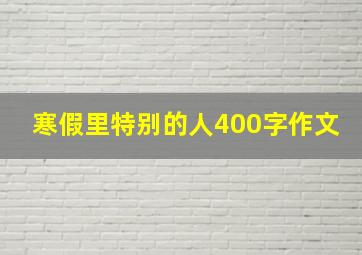 寒假里特别的人400字作文