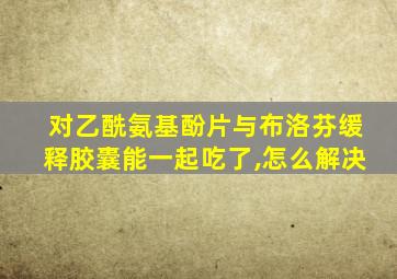 对乙酰氨基酚片与布洛芬缓释胶囊能一起吃了,怎么解决