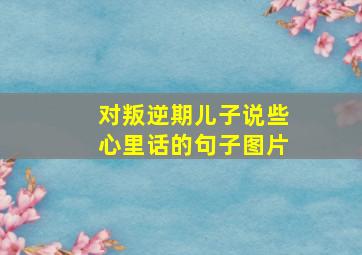 对叛逆期儿子说些心里话的句子图片