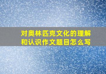 对奥林匹克文化的理解和认识作文题目怎么写