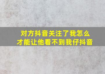 对方抖音关注了我怎么才能让他看不到我仔抖音