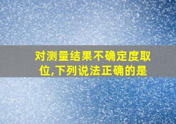 对测量结果不确定度取位,下列说法正确的是