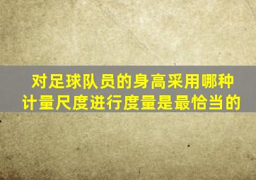 对足球队员的身高采用哪种计量尺度进行度量是最恰当的