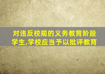 对违反校规的义务教育阶段学生,学校应当予以批评教育