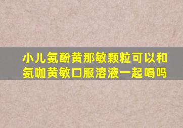 小儿氨酚黄那敏颗粒可以和氨咖黄敏口服溶液一起喝吗