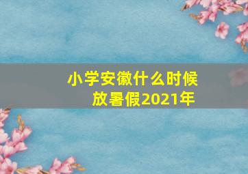 小学安徽什么时候放暑假2021年