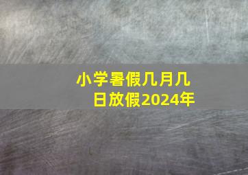 小学暑假几月几日放假2024年