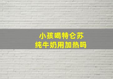 小孩喝特仑苏纯牛奶用加热吗