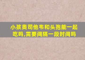 小孩奥司他韦和头孢能一起吃吗,需要间隔一段时间吗