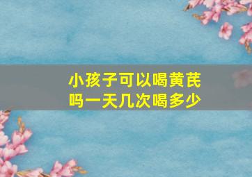 小孩子可以喝黄芪吗一天几次喝多少