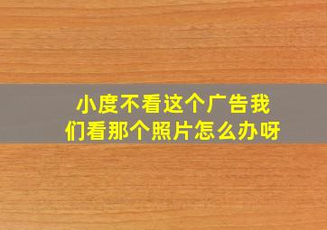 小度不看这个广告我们看那个照片怎么办呀