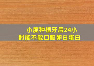 小度种植牙后24小时能不能口服卵白蛋白