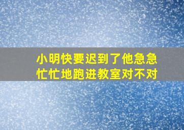 小明快要迟到了他急急忙忙地跑进教室对不对