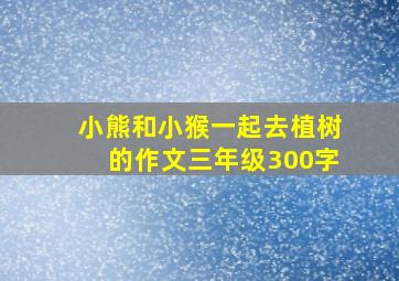 小熊和小猴一起去植树的作文三年级300字