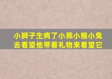 小狮子生病了小熊小猴小兔去看望他带着礼物来看望它