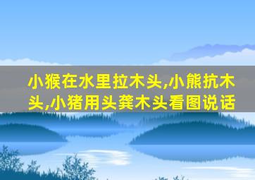 小猴在水里拉木头,小熊抗木头,小猪用头龚木头看图说话