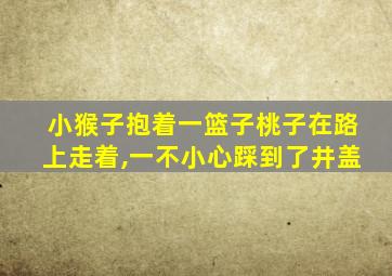 小猴子抱着一篮子桃子在路上走着,一不小心踩到了井盖