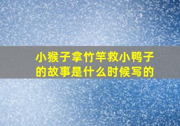 小猴子拿竹竿救小鸭子的故事是什么时候写的