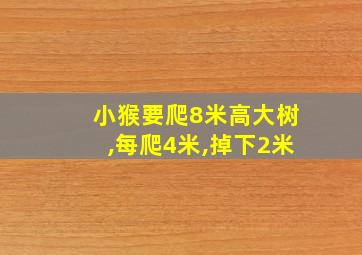 小猴要爬8米高大树,每爬4米,掉下2米