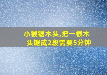 小猴锯木头,把一根木头锯成2段需要5分钟