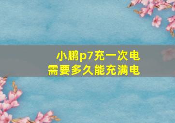 小鹏p7充一次电需要多久能充满电