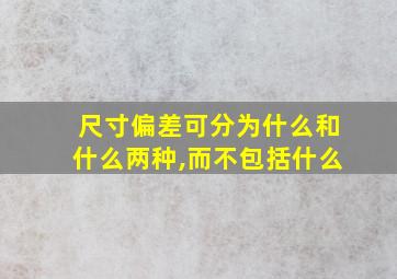 尺寸偏差可分为什么和什么两种,而不包括什么