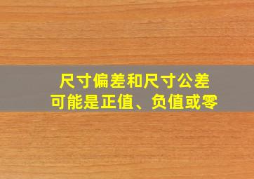 尺寸偏差和尺寸公差可能是正值、负值或零