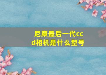 尼康最后一代ccd相机是什么型号