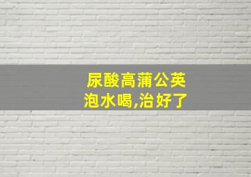 尿酸高蒲公英泡水喝,治好了