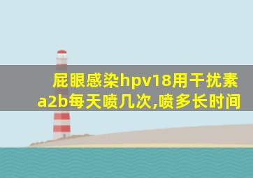 屁眼感染hpv18用干扰素a2b每天喷几次,喷多长时间