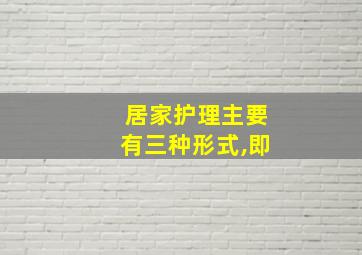 居家护理主要有三种形式,即