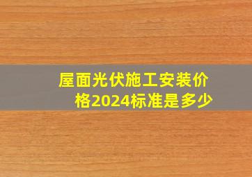 屋面光伏施工安装价格2024标准是多少