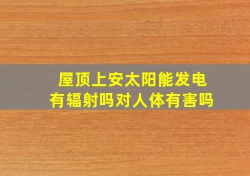 屋顶上安太阳能发电有辐射吗对人体有害吗