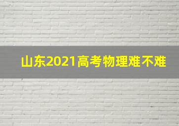 山东2021高考物理难不难