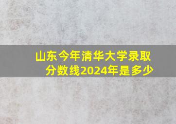 山东今年清华大学录取分数线2024年是多少