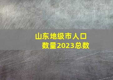 山东地级市人口数量2023总数