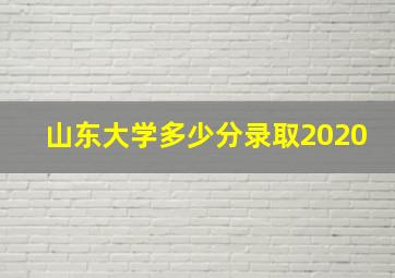 山东大学多少分录取2020