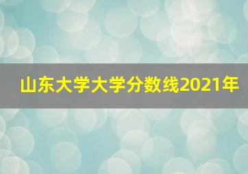 山东大学大学分数线2021年