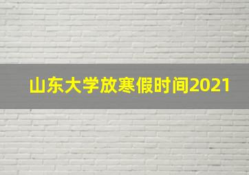 山东大学放寒假时间2021