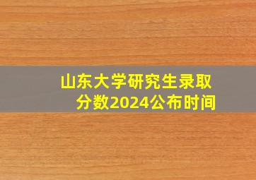 山东大学研究生录取分数2024公布时间