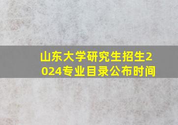 山东大学研究生招生2024专业目录公布时间