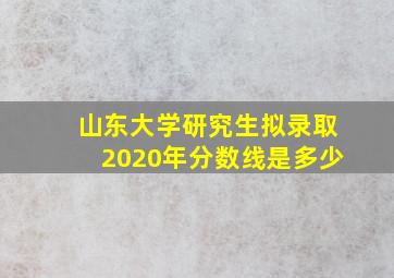 山东大学研究生拟录取2020年分数线是多少