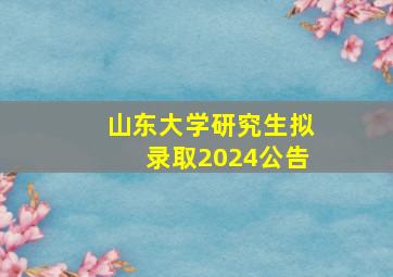 山东大学研究生拟录取2024公告