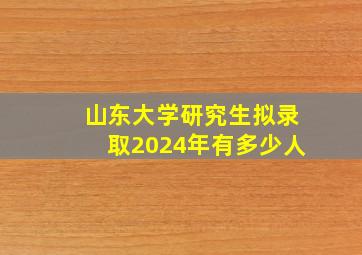 山东大学研究生拟录取2024年有多少人