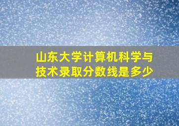 山东大学计算机科学与技术录取分数线是多少