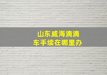 山东威海滴滴车手续在哪里办