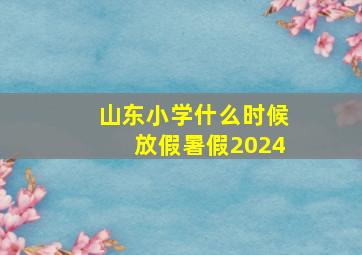 山东小学什么时候放假暑假2024